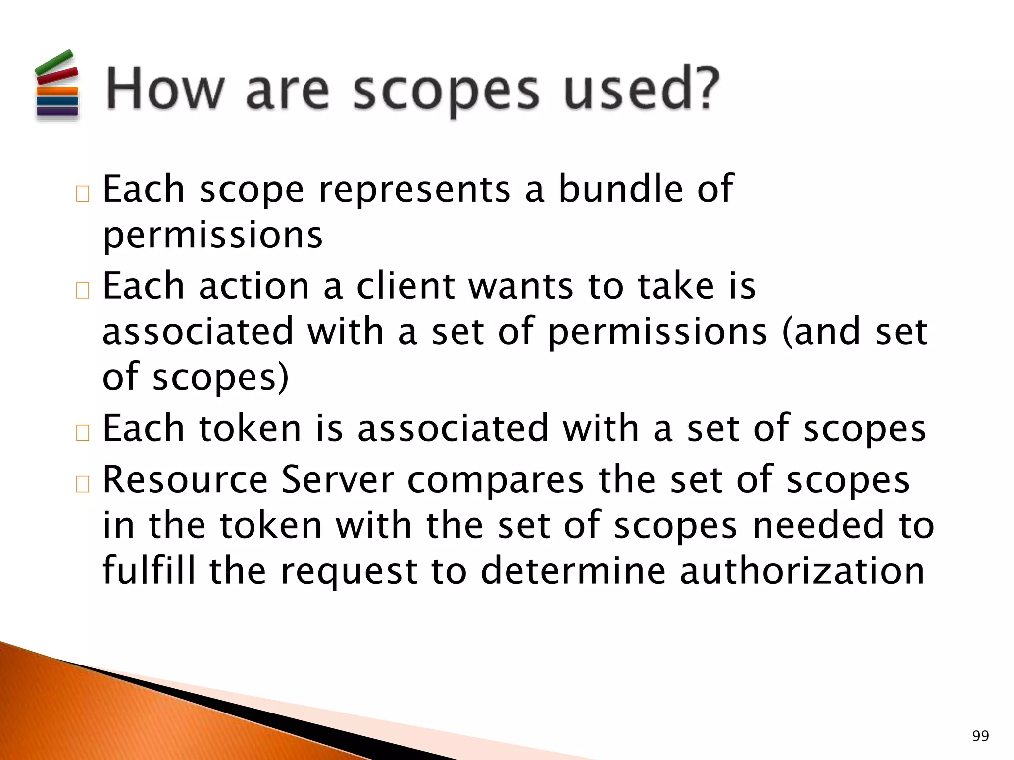 Each scope represents a bundle of 
permissions 
Each action a client wants to take is 
associated with a set of permissions (and set 
of scopes) 
Each token is associated with a set of scopes 
Resource Server compares the set of scopes 
in the token with the set of scopes needed to 
fulfill the request to determine authorization 
99 
 