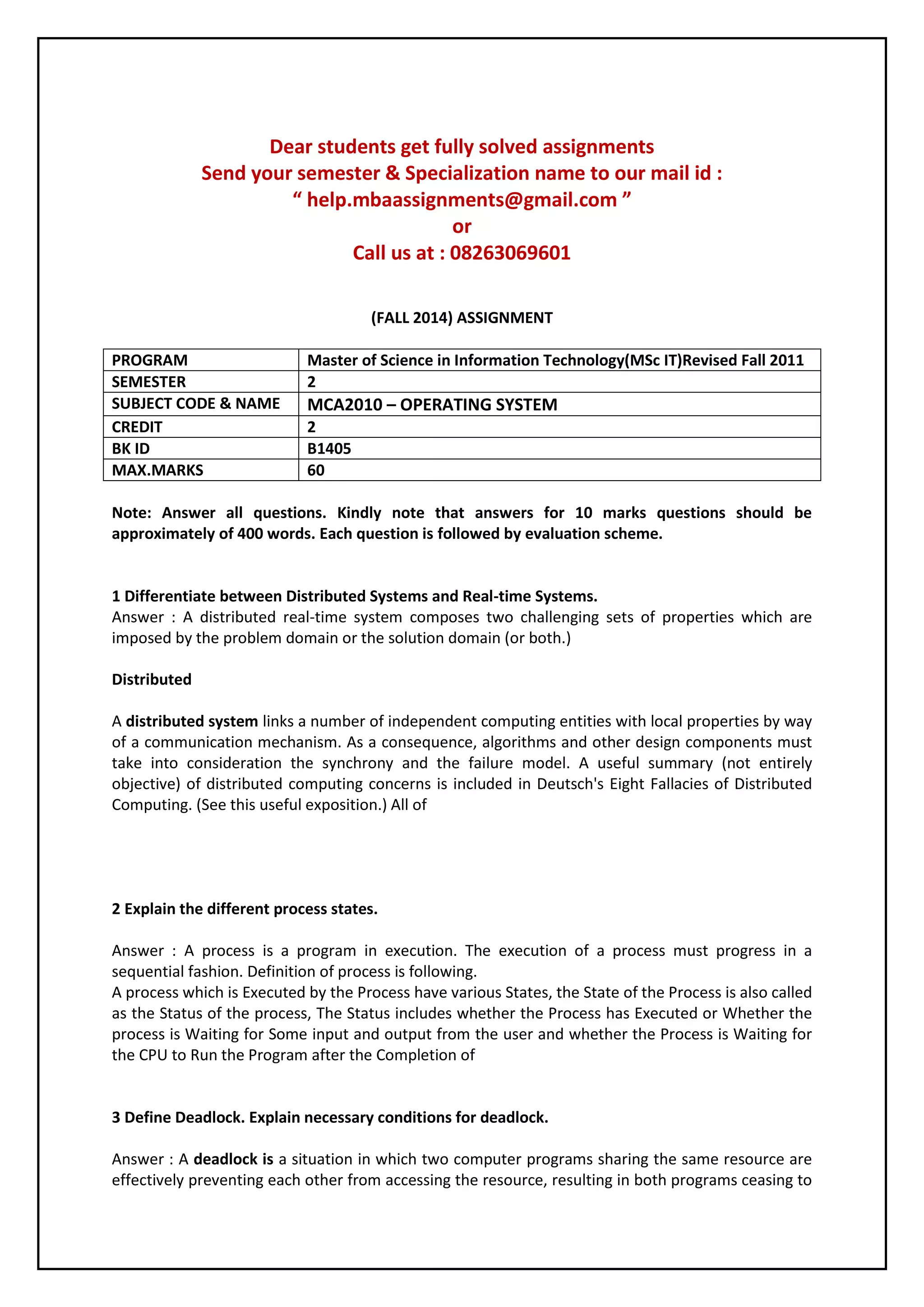 Dear students get fully solved assignments 
Send your semester & Specialization name to our mail id : 
“ help.mbaassignments@gmail.com ” 
or 
Call us at : 08263069601 
(FALL 2014) ASSIGNMENT 
PROGRAM Master of Science in Information Technology(MSc IT)Revised Fall 2011 
SEMESTER 2 
SUBJECT CODE & NAME MCA2010 – OPERATING SYSTEM 
CREDIT 2 
BK ID B1405 
MAX.MARKS 60 
Note: Answer all questions. Kindly note that answers for 10 marks questions should be 
approximately of 400 words. Each question is followed by evaluation scheme. 
1 Differentiate between Distributed Systems and Real-time Systems. 
Answer : A distributed real-time system composes two challenging sets of properties which are 
imposed by the problem domain or the solution domain (or both.) 
Distributed 
A distributed system links a number of independent computing entities with local properties by way 
of a communication mechanism. As a consequence, algorithms and other design components must 
take into consideration the synchrony and the failure model. A useful summary (not entirely 
objective) of distributed computing concerns is included in Deutsch's Eight Fallacies of Distributed 
Computing. (See this useful exposition.) All of 
2 Explain the different process states. 
Answer : A process is a program in execution. The execution of a process must progress in a 
sequential fashion. Definition of process is following. 
A process which is Executed by the Process have various States, the State of the Process is also called 
as the Status of the process, The Status includes whether the Process has Executed or Whether the 
process is Waiting for Some input and output from the user and whether the Process is Waiting for 
the CPU to Run the Program after the Completion of 
3 Define Deadlock. Explain necessary conditions for deadlock. 
Answer : A deadlock is a situation in which two computer programs sharing the same resource are 
effectively preventing each other from accessing the resource, resulting in both programs ceasing to 
 