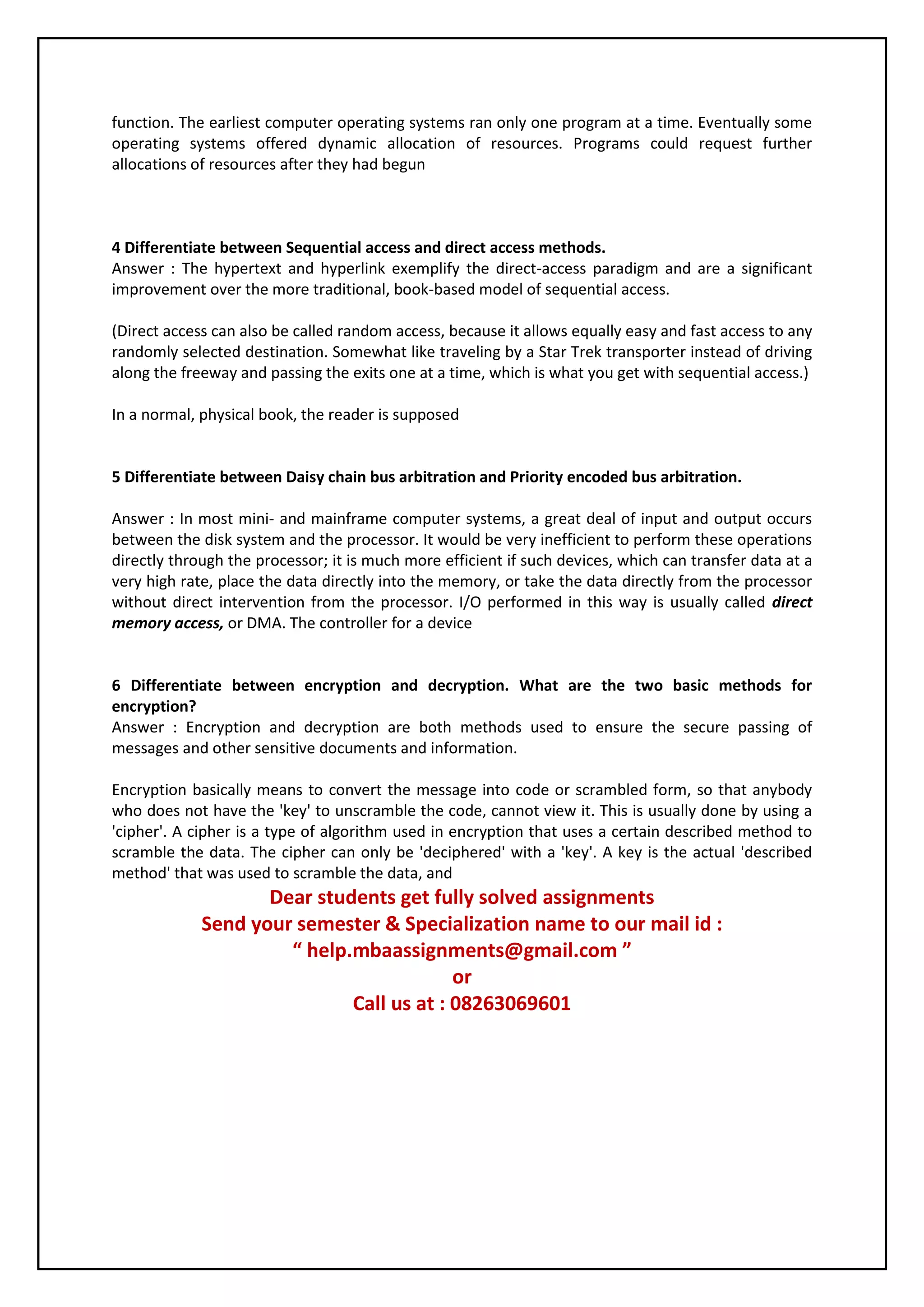 function. The earliest computer operating systems ran only one program at a time. Eventually some 
operating systems offered dynamic allocation of resources. Programs could request further 
allocations of resources after they had begun 
4 Differentiate between Sequential access and direct access methods. 
Answer : The hypertext and hyperlink exemplify the direct-access paradigm and are a significant 
improvement over the more traditional, book-based model of sequential access. 
(Direct access can also be called random access, because it allows equally easy and fast access to any 
randomly selected destination. Somewhat like traveling by a Star Trek transporter instead of driving 
along the freeway and passing the exits one at a time, which is what you get with sequential access.) 
In a normal, physical book, the reader is supposed 
5 Differentiate between Daisy chain bus arbitration and Priority encoded bus arbitration. 
Answer : In most mini- and mainframe computer systems, a great deal of input and output occurs 
between the disk system and the processor. It would be very inefficient to perform these operations 
directly through the processor; it is much more efficient if such devices, which can transfer data at a 
very high rate, place the data directly into the memory, or take the data directly from the processor 
without direct intervention from the processor. I/O performed in this way is usually called direct 
memory access, or DMA. The controller for a device 
6 Differentiate between encryption and decryption. What are the two basic methods for 
encryption? 
Answer : Encryption and decryption are both methods used to ensure the secure passing of 
messages and other sensitive documents and information. 
Encryption basically means to convert the message into code or scrambled form, so that anybody 
who does not have the 'key' to unscramble the code, cannot view it. This is usually done by using a 
'cipher'. A cipher is a type of algorithm used in encryption that uses a certain described method to 
scramble the data. The cipher can only be 'deciphered' with a 'key'. A key is the actual 'described 
method' that was used to scramble the data, and 
Dear students get fully solved assignments 
Send your semester & Specialization name to our mail id : 
“ help.mbaassignments@gmail.com ” 
or 
Call us at : 08263069601 
