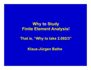 W 
hy to Study Finite Element Analysis! That is, “Why to take 2.092/3” Klaus-Jürgen Bathe  