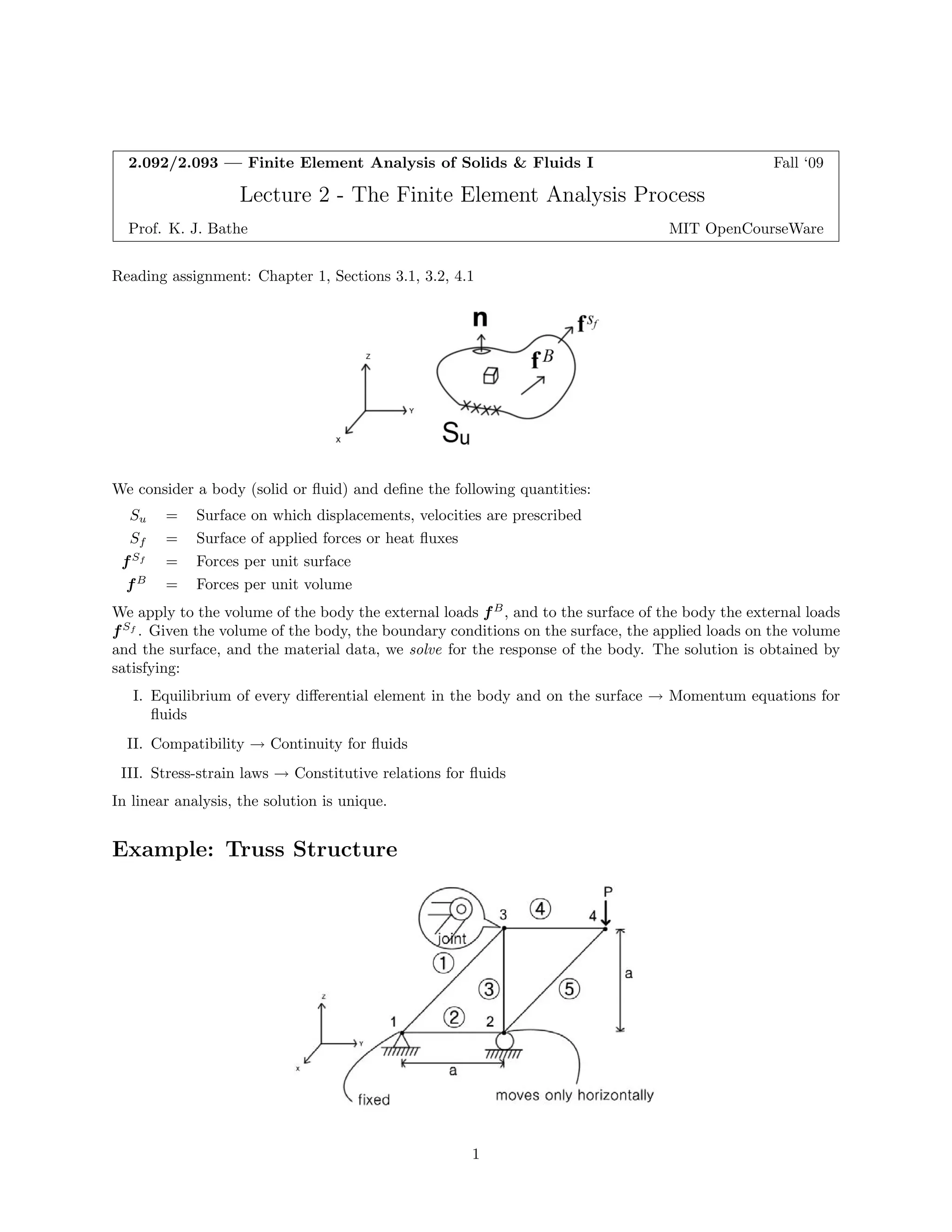 2.092/2.093—FiniteElementAnalysisofSolids&FluidsI Fall‘09 
Lecture2-TheFiniteElementAnalysisProcess 
Prof.K.J.Bathe MITOpenCourseWare 
Readingassignment:Chapter1,Sections3.1,3.2,4.1 
Weconsiderabody(solidorfluid)anddefinethefollowingquantities: 
Su = Surfaceonwhichdisplacements,velocitiesareprescribed 
Sf = Surfaceofappliedforcesorheatfluxes 
fSf = Forcesperunitsurface 
fB = Forcesperunitvolume 
Weapplytothevolumeofthebodytheexternalloads fB, andtothesurfaceofthebodytheexternalloads 
fSf . Giventhevolumeofthebody,theboundaryconditionsonthesurface,theappliedloadsonthevolume 
andthesurface,andthematerialdata,we solve fortheresponseofthebody.Thesolutionisobtainedby 
satisfying: 
I. Equilibriumofeverydifferentialelementinthebodyandonthesurface ! Momentumequationsfor 
fluids 
II.Compatibility ! Continuityforfluids 
III.Stress-strainlaws ! Constitutiverelationsforfluids 
In linearanalysis,thesolutionisunique. 
Example:TrussStructure 
1 
 