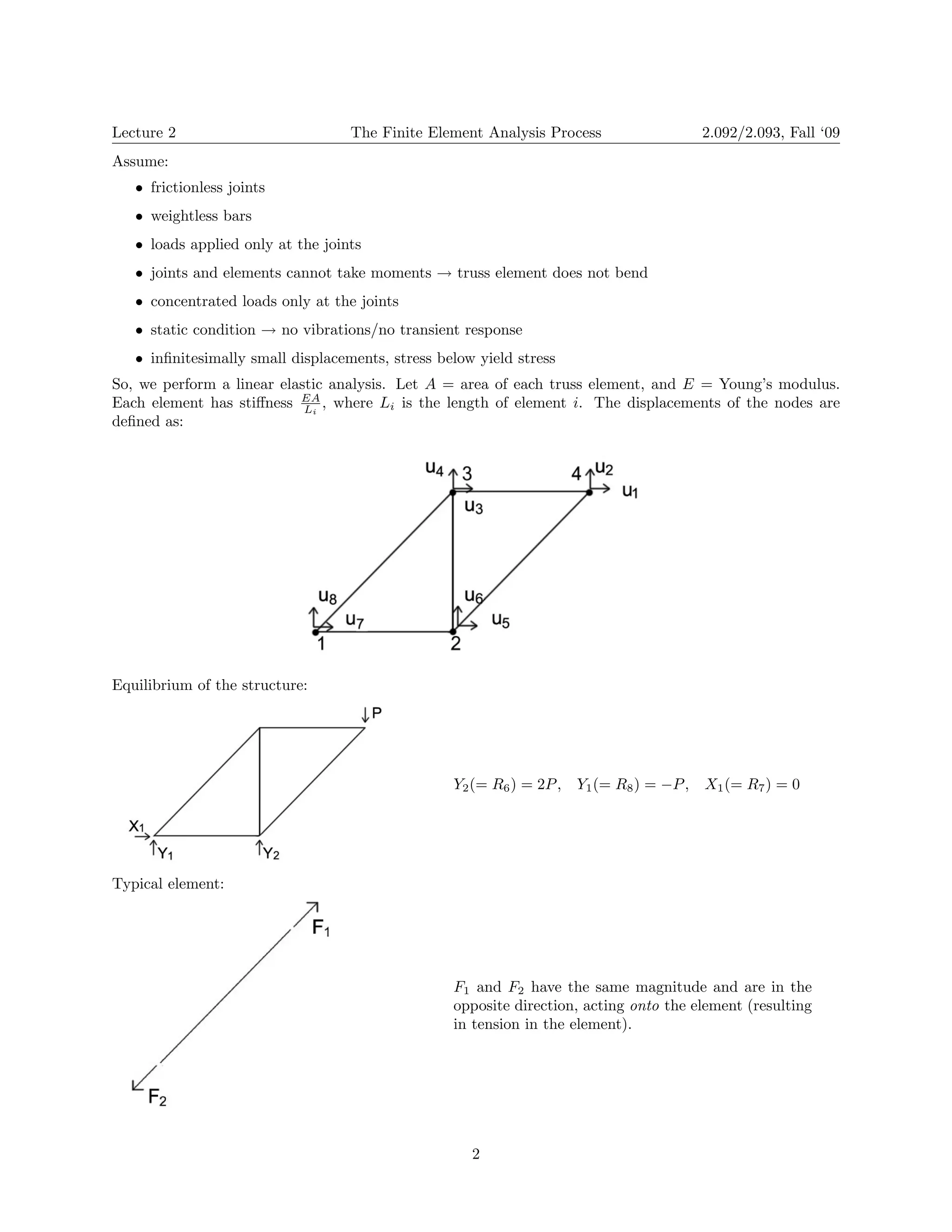 Lecture 2 The Finite Element Analysis Process 2.092/2.093, Fall ‘09 
Assume: 
• 
frictionless joints 
• 
weightless bars 
• 
loads applied only at the joints 
joints and elements cannot take moments truss element does not bend 
• → 
• concentrated loads only at the joints 
static condition no vibrations/no transient response 
• → 
• infinitesimally small displacements, stress below yield stress 
So, we perform a linear elastic analysis. Let A = area of each truss element, and E = Young’s modulus. Each element has stiffness EA , where Li is the length of element i. The displacements of the nodes are 
Li 
defined as: 
Equilibrium of the structure: 
Y2(= R6)=2P , Y1(= R8)= −P , X1(= R7)=0 
Typical element: 
F1 and F2 have the same magnitude and are in the opposite direction, acting onto the element (resulting in tension in the element). 2 
 