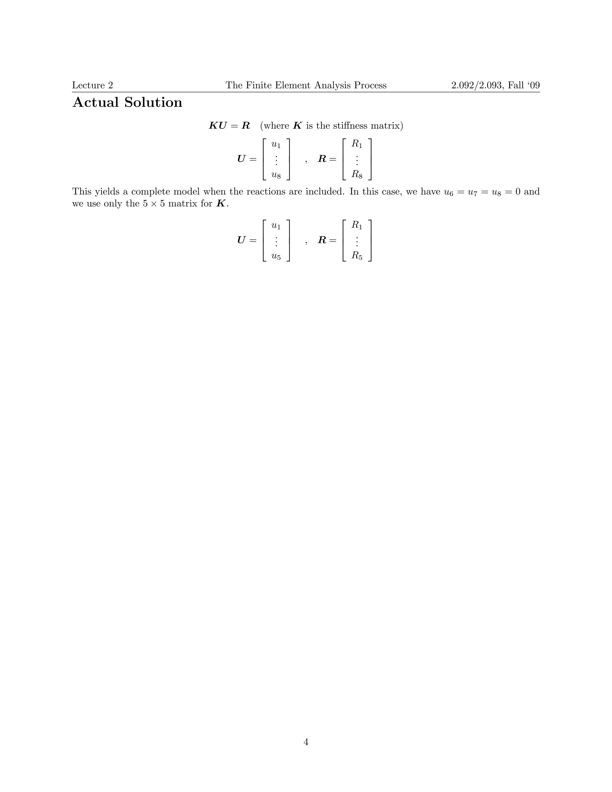 Lecture 2 
The Finite Element Analysis Process 
2.092/2.093, Fall ‘09 
Actual Solution 
KU = R 
(where K is the stiffness matrix) 
⎤⎡ 
⎤⎡ u1 R1 
U = 
u8 R8 
This yields a complete model when the reactions are included. In this case, we have u6 = u7 = u8 = 0 and we use only the 5 × 5 matrix for K. 
U = 
⎢⎣ ⎢⎣ ⎥⎦ ⎢⎣ ⎥⎦ 
. . 
R = 
. . ,. . 
⎤⎡ 
⎤⎡ 
u1 R1 
⎥⎦ ⎢⎣ ⎥⎦ 
. . 
R = 
. . ,. . 
u5 R5 4 
 