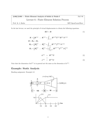Z 
Z 
Z 
2.092/2.093 — Finite Element Analysis of Solids & Fluids I Fall ‘09 
Lecture 6 -Finite Element Solution Process 
Prof. K. J. Bathe MIT OpenCourseWare 
In the last lecture, we used the principle of virtual displacements to obtain the following equations: KU = R (1) 
K =Σ K(m) ; K(m) = B(m)T C(m)B(m)dV (m) 
mV (m) R = RB + RS 
RB =Σ RB (m) ; RB (m) = H(m)T fB(m)dV (m) mV (m) 
ff mS Si i(m) f S 
RS =Σ R(m) ; R(m) =Σ HSi(m) T fSi(m) dSi(m) 
f 
u(m) = H(m)U (2) 
↓ 
ε(m) = B(m)U (3) Note that the dimension of u(m) is in general not the same as the dimension of ε(m). 
Example: Static Analysis 
Reading assignment: Example 4.5 
1  