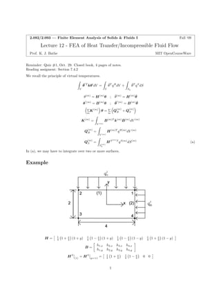 Z Z Z 
    
Z 
Z 
Z 
2.092/2.093 — Finite Element Analysis of Solids  Fluids I Fall ‘09 
Lecture 12 -FEA of Heat Transfer/Incompressible Fluid Flow 
Prof. K. J. Bathe MIT OpenCourseWare 
Reminder: Quiz #1, Oct. 29. Closed book, 4 pages of notes. Reading assigment: Section 7.4.2 
We recall the principle of virtual temperatures. 
θ¯0T kθ0dV = θ¯T q B dV + θ¯T q S dS V VSq 
θ(m) = H(m)θ ; θ¯(m) = H(m)θ ¯ 
θ 0 (m) = B(m)θ ; θ¯0(m) = B(m)θ ¯ 
ΣK(m) θ =Σ QB (m) + QS (m) 
mm 
K(m) = B(m)T k(m)B(m)dV (m) V (m) 
Q(m) = H(m)T q B(m)dV (m) 
B 
V (m) 
Q( Sm) = HS(m) T q S(m)dS(m) (a) 
(m) Sq 
In (a), we may have to integrate over two or more surfaces. 
Example 
H =  
1 4  1 + x 2  (1 + y) 1 4  1 − x 2  (1 + y) 1 4  1 − x 2  (1 − y) B =  h1,x h2,x h3,x h4,x h1,y h2,y h3,y h4,y  HS  