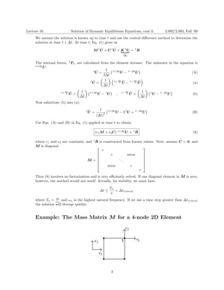 Lecture 16 Solution of Dynamic Equilibrium Equations, cont’d 2.092/2.093, Fall ‘09 
We assume the solution is known up to time t and use the central difference method to determine the solution at time t +Δt. At time t, Eq. (1) gives us 
M tU ¨+ C tU˙ + K| {z tU} = tR 
tFI 
The internal forces, tFI , are calculated from the element stresses. The unknown in the equation is t+ΔtU: 
U˙ = 1 
t+ΔtU − t−ΔtUt 
(A) 2Δt 
1 
Δt Δt 
tU ¨ 
U˙ − U˙ 
t+ t− 
(a) 
2 2 
= 
Δt 
1 1 
Δt Δt 
U˙ 
= 
U˙ 
= 
t+ΔtU − tU − t−ΔtUt+ tU , t− 
(b) 
2 2 
Δt Δt 
Now substitute (b) into (a): 
tU ¨= 1 
t+ΔtU − 2 tU + t−ΔtU 
(B) (Δt)2 
Use Eqs. (A) and (B) in Eq. (1) applied at time t to obtain (c1M + c2C) t+ΔtU = tRˆ 
(8) where c1 and c2 are constants, and tRˆ is constructed from known values. Next, assume C = 0, and 
M is diagonal. 
⎤ 
⎡ ⎢⎢⎢⎢⎢⎣ 
× 
× zeros . 
.. 
zeros 
× 
× 
⎥⎥⎥⎥⎥⎦ 
M = 
Then (8) involves no factorization and is very efficiently solved. If one diagonal element in M is zero, however, the method would not work! Actually, for stability, we must have 
TnΔt ≤ =Δtcritical 
π 
where Tn = ω2π n and ωn is the highest natural frequency. If we use a time step greater than Δtcritical the solution will diverge quickly. 
Example: The Mass Matrix M for a 4-node 2D Element 3 
 