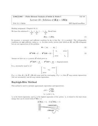 2.092/2.093 — Finite Element Analysis of Solids & Fluids I 
Fall ‘09 
Lecture 23 -Solution of Kφ = λM φ 
Prof. K. J. Bathe 
MIT OpenCourseWare 
Reading assignment: Chapters 10, 11 
We have the solutions 0 <λ1λ2≤ ... ≤ λn. Recall that: 
|{z} ≤ |{z} |{z} 
φ1 φ2 φn 
Kφi = λiMφi (1) 
In summary, a necessary and sufficient condition for φi is that Eq. (1) is satisfied. The orthogonality conditions are not sufficient, unless q = n. In other words, vectors exist which are K-and M -orthogonal, but are not eigenvectors of the problem. 
 
 
Φ = 
φ1 
. . . 
φn 
(2) 
⎡ 
⎤ 
λ1 
zeros 
ΦT M Φ = I 
; 
ΦT KΦ = Λ = ⎢ ⎣ 
... 
⎥ ⎦ 
(3) 
zeros 
λn 
Assume we have an n × q matrix P which gives us 
P T MP = I ; P T KP = A diagonal matrix 
q×qq×q → 
Is aii necessarily equal to λi? ⎡⎤ a11 zeros 
⎢⎥ 
⎣ a22 ⎦ 
. 
zeros .. 
If q = n, then A = Λ, P = Φ with some need for rearranging. If qn, then P may contain eigenvectors (but not necessarily), and A may contain eigenvalues. 
Rayleigh-Ritz Method 
This method is used to calculate approximate eigenvalues and eigenvectors. 
vT Kv 
ρ(v)= 
vT Mv 
λ1 ≤ ρ (v) ≤ λn λ1 is the lowest eigenvalue, and λn is the highest eigenvalue of the system. λ1 is related to the least strain energy that can be stored with vT Mv = 1: φT 1 Kφ1 = λ1 (if φ1 T Mφ1 = 1) 
1  