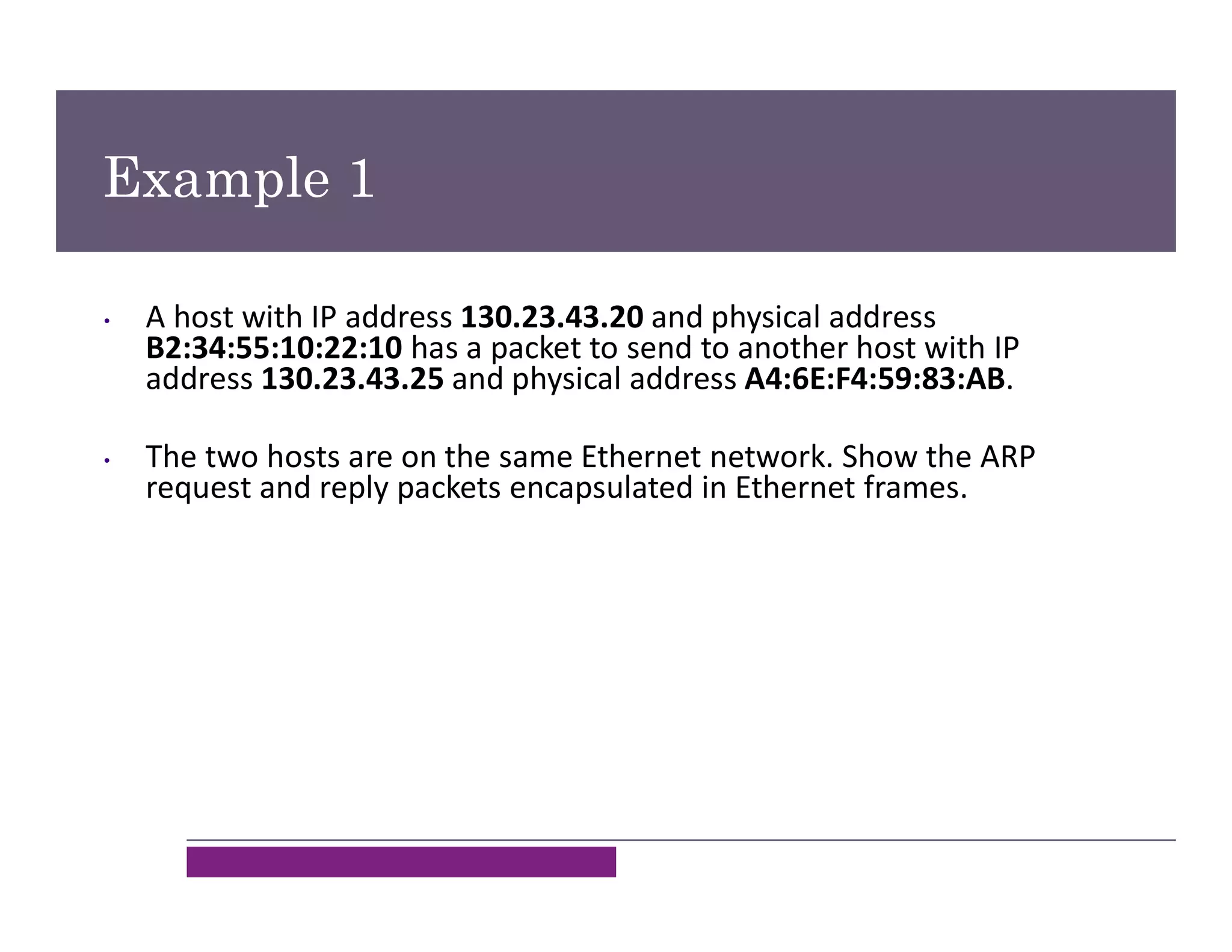Example 1
• A host with IP address 130.23.43.20 and physical address
B2:34:55:10:22:10 has a packet to send to another host with IP
address 130.23.43.25 and physical address A4:6E:F4:59:83:AB.
• The two hosts are on the same Ethernet network. Show the ARP
request and reply packets encapsulated in Ethernet frames.
 