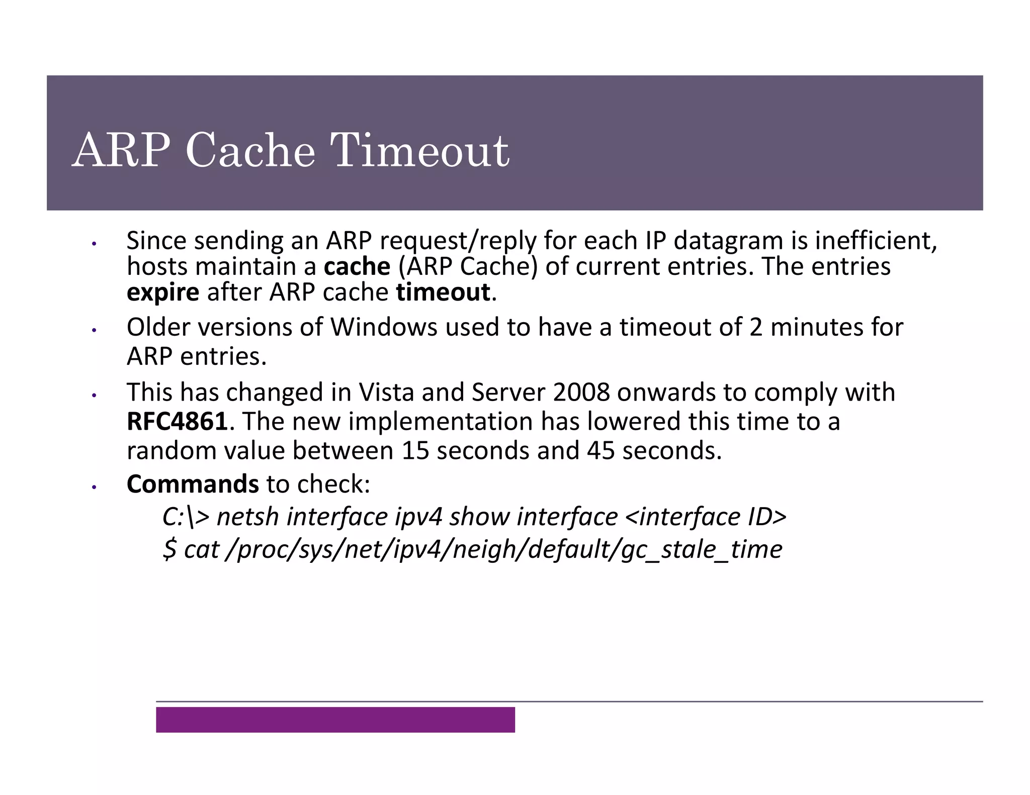 ARP Cache Timeout
• Since sending an ARP request/reply for each IP datagram is inefficient,
hosts maintain a cache (ARP Cache) of current entries. The entries
expire after ARP cache timeout.
• Older versions of Windows used to have a timeout of 2 minutes for
ARP entries.
• This has changed in Vista and Server 2008 onwards to comply with
RFC4861. The new implementation has lowered this time to a
random value between 15 seconds and 45 seconds.
• Commands to check:
C:> netsh interface ipv4 show interface <interface ID>
$ cat /proc/sys/net/ipv4/neigh/default/gc_stale_time
 