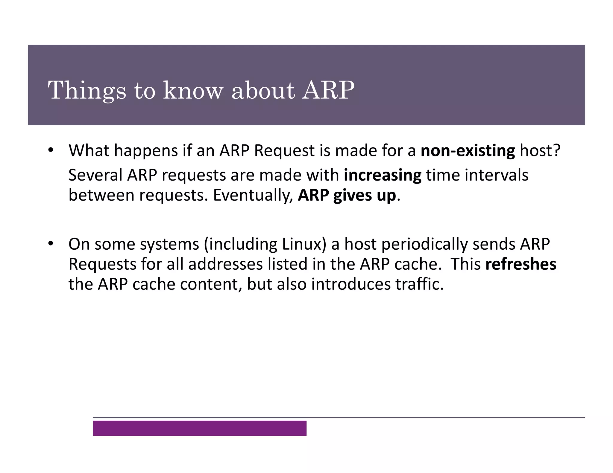 Things to know about ARP
• What happens if an ARP Request is made for a non-existing host?
Several ARP requests are made with increasing time intervals
between requests. Eventually, ARP gives up.
• On some systems (including Linux) a host periodically sends ARP
Requests for all addresses listed in the ARP cache. This refreshes
the ARP cache content, but also introduces traffic.
 