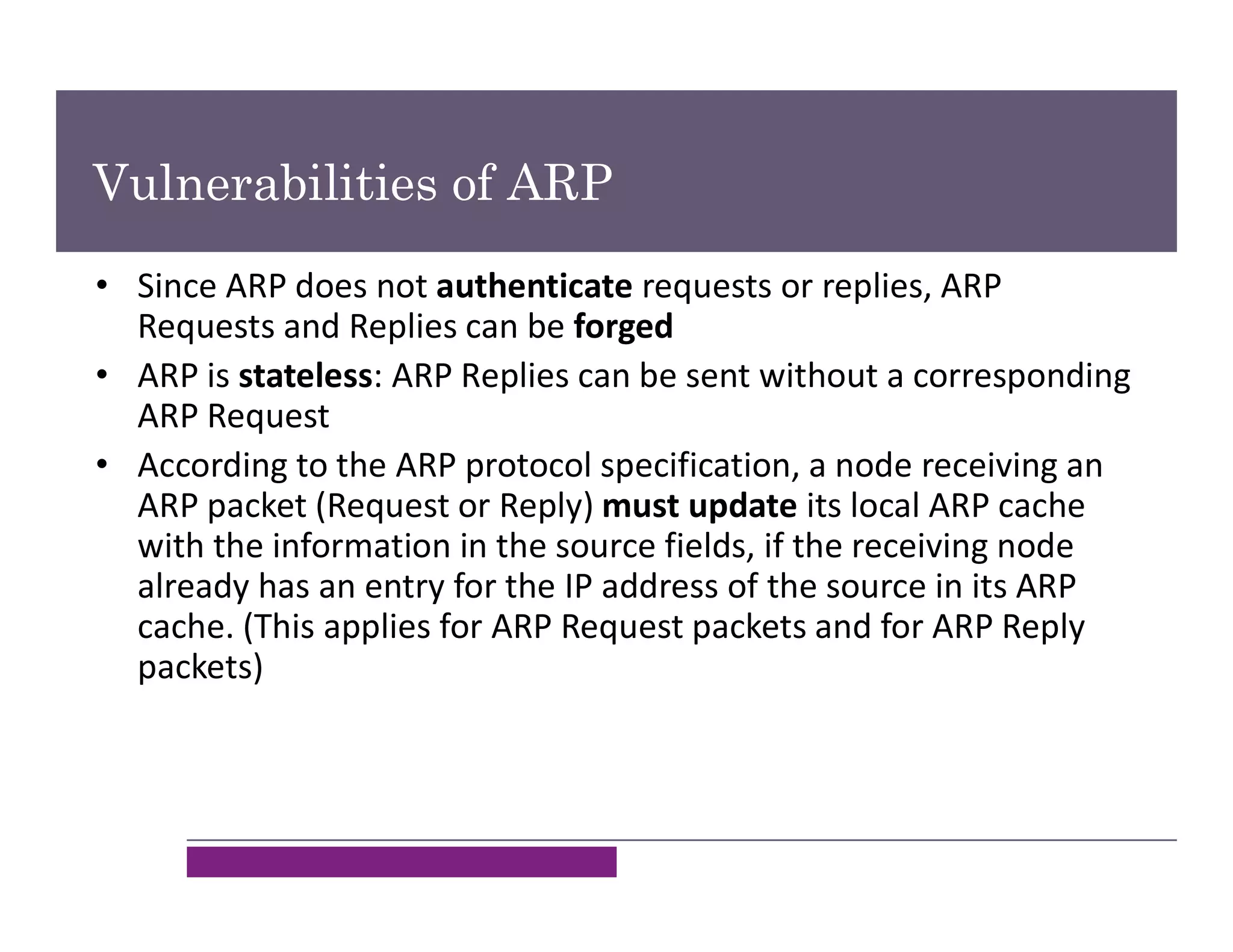 Vulnerabilities of ARP
• Since ARP does not authenticate requests or replies, ARP
Requests and Replies can be forged
• ARP is stateless: ARP Replies can be sent without a corresponding
ARP Request
• According to the ARP protocol specification, a node receiving an
ARP packet (Request or Reply) must update its local ARP cache
with the information in the source fields, if the receiving node
already has an entry for the IP address of the source in its ARP
cache. (This applies for ARP Request packets and for ARP Reply
packets)
 