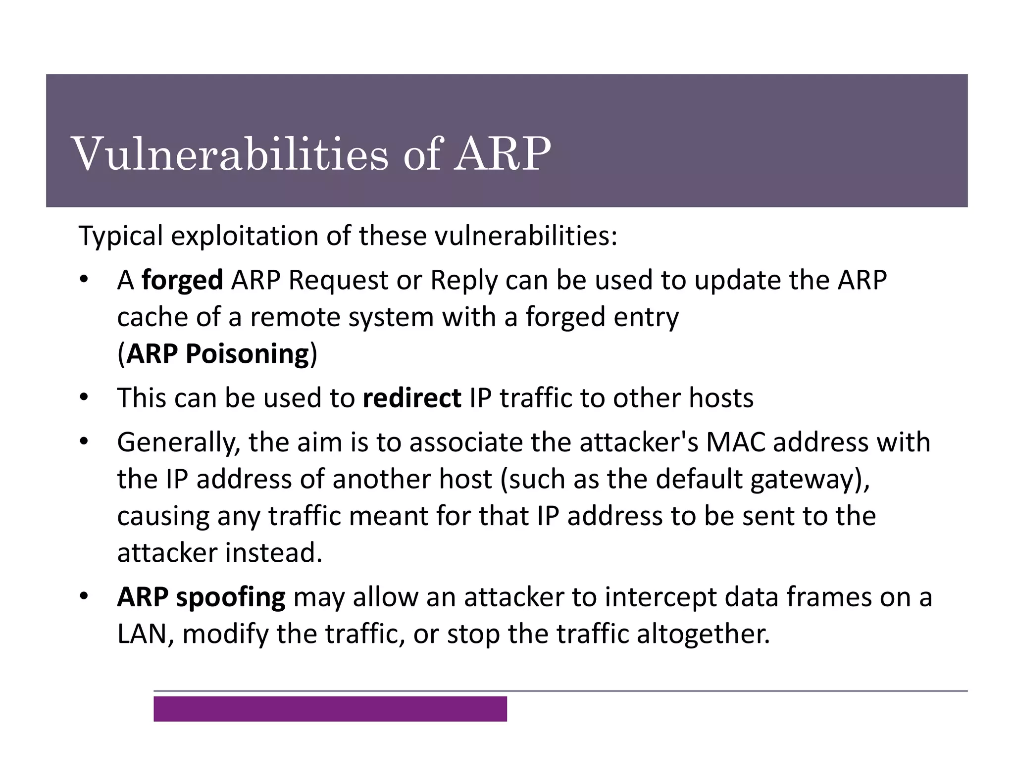 Vulnerabilities of ARP
Typical exploitation of these vulnerabilities:
• A forged ARP Request or Reply can be used to update the ARP
cache of a remote system with a forged entry
(ARP Poisoning)
• This can be used to redirect IP traffic to other hosts
• Generally, the aim is to associate the attacker's MAC address with
the IP address of another host (such as the default gateway),
causing any traffic meant for that IP address to be sent to the
attacker instead.
• ARP spoofing may allow an attacker to intercept data frames on a
LAN, modify the traffic, or stop the traffic altogether.
 