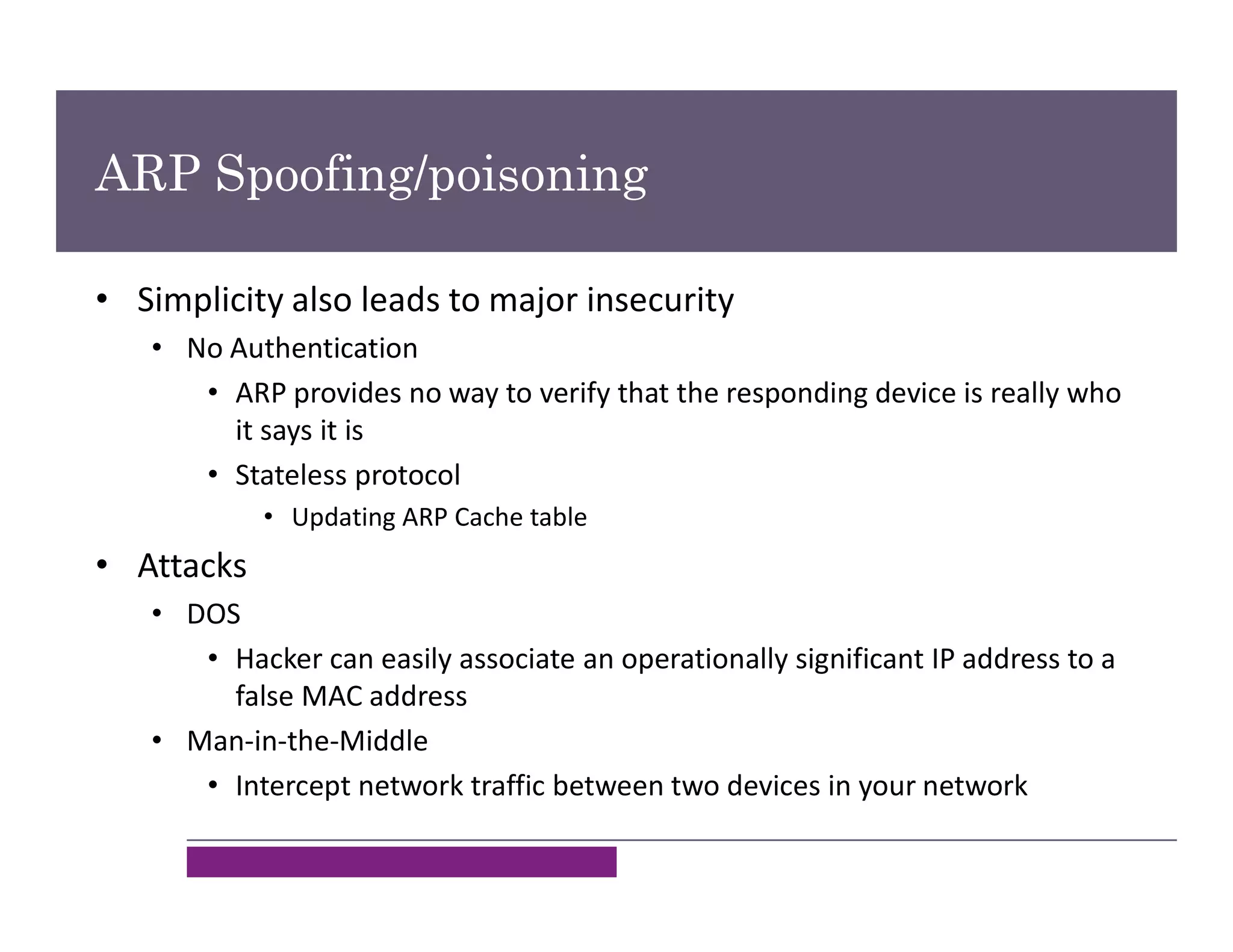 ARP Spoofing/poisoning
• Simplicity also leads to major insecurity
• No Authentication
• ARP provides no way to verify that the responding device is really who
it says it is
• Stateless protocol
• Updating ARP Cache table
• Attacks
• DOS
• Hacker can easily associate an operationally significant IP address to a
false MAC address
• Man-in-the-Middle
• Intercept network traffic between two devices in your network
 