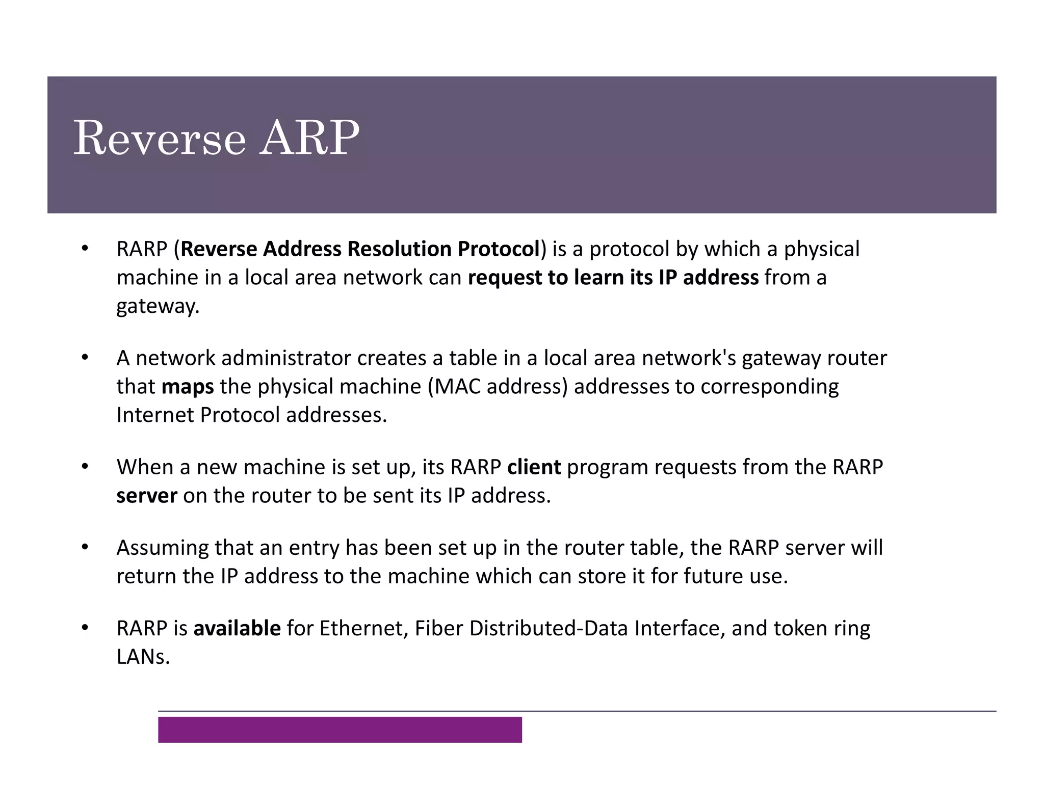 • RARP (Reverse Address Resolution Protocol) is a protocol by which a physical
machine in a local area network can request to learn its IP address from a
gateway.
• A network administrator creates a table in a local area network's gateway router
that maps the physical machine (MAC address) addresses to corresponding
Internet Protocol addresses.
• When a new machine is set up, its RARP client program requests from the RARP
server on the router to be sent its IP address.
• Assuming that an entry has been set up in the router table, the RARP server will
return the IP address to the machine which can store it for future use.
• RARP is available for Ethernet, Fiber Distributed-Data Interface, and token ring
LANs.
Reverse ARP
 