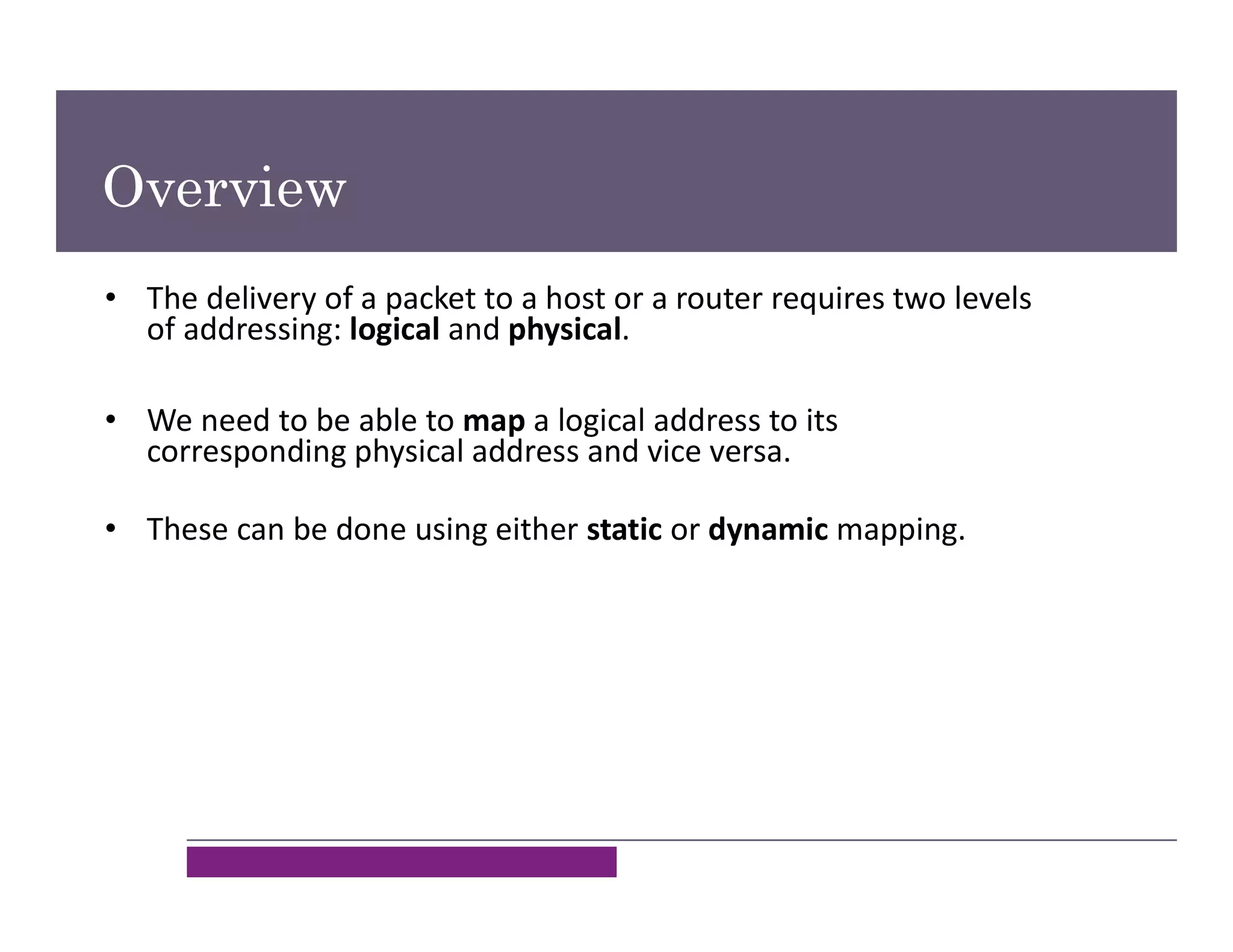 Overview
• The delivery of a packet to a host or a router requires two levels
of addressing: logical and physical.
• We need to be able to map a logical address to its
corresponding physical address and vice versa.
• These can be done using either static or dynamic mapping.
 