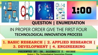 Module 5 : The Technological Innovation Process
IN PROPER ORDER GIVE THE FIRST FOUR
TECHNOLOGICAL INNOVATION PROCESS
1. BASIC RESEARCH | 2. APPLIED RESEARCH |
3. DEVELOPMENT | 4. ENGINEERING
QUESTION | ENUMERATION
 