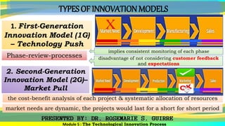 TYPES OF INNOVATION MODELS
1. First-Generation
Innovation Model (1G)
– Technology Push
the cost-benefit analysis of each project & systematic allocation of resources
2. Second-Generation
Innovation Model (2G)–
Market Pull
Phase-review-processes
implies consistent monitoring of each phase
disadvantage of not considering customer feedback
and expectations
Module 5 : The Technological Innovation Process
market needs are dynamic, the projects would last for a short for short period
 