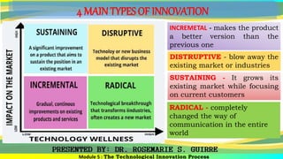 4 MAIN TYPES OF INNOVATION
INCREMETAL - makes the product
a better version than the
previous one
Module 5 : The Technological Innovation Process
DISTRUPTIVE - blow away the
existing market or industries
SUSTAINING - It grows its
existing market while focusing
on current customers
RADICAL - completely
changed the way of
communication in the entire
world
 