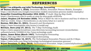 REFERENCES
https://en.wikipedia.org/wiki/Technology_forecasting
AF Bureau (October 1, 2020). Innovation Models, Innovation Process Models, Examples.
https://alcorfund.com/insight/innovation-models-innovation-process-models-examples/
Basquillat Consulting (November 25th 2020). IT Audit: Step-by-Step Guide.
https://hackernoon.com/it-audit-or-step-by-step-guide-xl39344a
James, Stephen (18 November 2020). What is R&D? Its role in business and how it relates to
R&D tax credits. https://forrestbrown.co.uk/news/what-is-r-and-d/
Kenton, Will (Mar 31, 2021). Research and Development.
https://www.investopedia.com/terms/r/randd.asp
McClure, Dave (July 27, 2011). The 7-Step Technology Audit.
https://www.cpapracticeadvisor.com/directory/accounting/account-reconciliation-
software/article/10308014/the-7step-technology-audit
Quinn, James Brian (March 1967). Technological Forecasting.
https://hbr.org/1967/03/technological-forecasting
Veyrat, P.(December 16, 2017). The Technological Innovation Process and Its 8 Steps.
https://www.heflo.com/blog/technology/technological-innovation-process/
Wayne Dennison, T. (May, 2015). Technological Innovation. https://universitybusiness.com/5-
factors-for-successful-technological-innovation/
 
