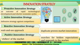 INNOVATION STRATEGY
Module 5 : The Technological Innovation Process
 Proactive Innovation Strategy
an outcome of rapid technological
developmentand shorter economic cycles
 Active Innovation Strategy
defensive strategy against competitors
 Reactive Innovation Strategy
wait-and-see approach duplicate proven market innovation
 Positive Innovation Strategy
‘chillers’ of the market
searches for hidden expectations
and responds to the market.
 