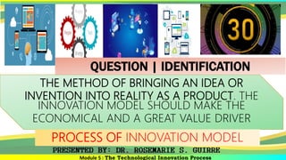 Module 5 : The Technological Innovation Process
THE METHOD OF BRINGING AN IDEA OR
INVENTION INTO REALITY AS A PRODUCT. THE
INNOVATION MODEL SHOULD MAKE THE
ECONOMICAL AND A GREAT VALUE DRIVER
PROCESS OF INNOVATION MODEL
QUESTION | IDENTIFICATION
 