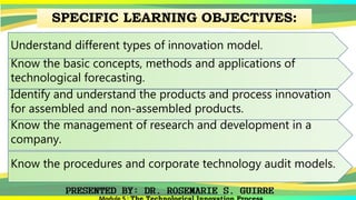 SPECIFIC LEARNING OBJECTIVES:
Understand different types of innovation model.
Know the basic concepts, methods and applications of
technological forecasting.
Identify and understand the products and process innovation
for assembled and non-assembled products.
Know the management of research and development in a
company.
Know the procedures and corporate technology audit models.
 