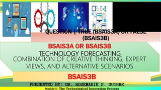 Module 5 : The Technological Innovation Process
BSAIS3A OR BSAIS3B
TECHNOLOGY FORECASTING
COMBINATION OF CREATIVE THINKING, EXPERT
VIEWS, AND ALTERNATIVE SCENARIOS
BSAIS3B
QUESTION | TRUE (BSAIS3A) OR FALSE
(BSAIS3B)
 