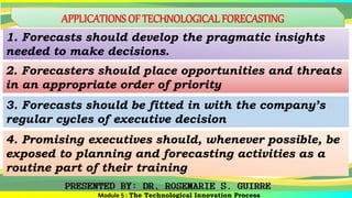 APPLICATIONS OF TECHNOLOGICAL FORECASTING
1. Forecasts should develop the pragmatic insights
needed to make decisions.
2. Forecasters should place opportunities and threats
in an appropriate order of priority
3. Forecasts should be fitted in with the company’s
regular cycles of executive decision
Module 5 : The Technological Innovation Process
4. Promising executives should, whenever possible, be
exposed to planning and forecasting activities as a
routine part of their training
 