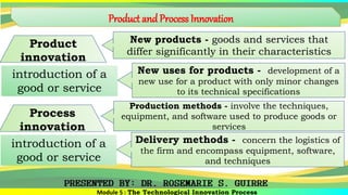 Product andProcess Innovation
Module 5 : The Technological Innovation Process
Product
innovation
New products - goods and services that
differ significantly in their characteristics
introduction of a
good or service
New uses for products - development of a
new use for a product with only minor changes
to its technical specifications
Process
innovation
Production methods - involve the techniques,
equipment, and software used to produce goods or
services
introduction of a
good or service
Delivery methods - concern the logistics of
the firm and encompass equipment, software,
and techniques
 