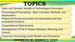 TOPICS
Static and Dynamic Models of Technological Innovation
Technological Forecasting - Basic Concepts, Methods, and
Applications
Product & Process Innovation for Assembled and Non-
Assembled Products
Organizational Determinants
Management of R & D: Project Selection, Planning, and
Control
Corporate Technology Audit Models and Procedures
 