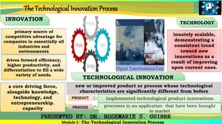 INNOVATION
TECHNOLOGY
primary source of
competitive advantage for
companies in essentially all
industries and
environments
innately scalable,
demonstrating a
consistent trend
toward new
innovations as a
result of improving
upon current ones.
Module 5 : The Technological Innovation Process
The Technological Innovation Process
a core driving force,
alongside knowledge,
technology, and
entrepreneurship.
capacity
drives forward efficiency,
higher productivity, and
differentiation to fill a wide
variety of needs.
TECHNOLOGICAL INNOVATION
new or improved product or process whose technological
characteristics are significantly different from before
PROCESS
PRODUCT Implemented technological product innovations
processes in an application that have been brought
to market
 