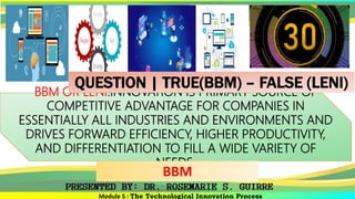 Module 5 : The Technological Innovation Process
BBM OR LENI.INNOVATION IS PRIMARY SOURCE OF
COMPETITIVE ADVANTAGE FOR COMPANIES IN
ESSENTIALLY ALL INDUSTRIES AND ENVIRONMENTS AND
DRIVES FORWARD EFFICIENCY, HIGHER PRODUCTIVITY,
AND DIFFERENTIATION TO FILL A WIDE VARIETY OF
NEEDS.
BBM
QUESTION | TRUE(BBM) – FALSE (LENI)
 