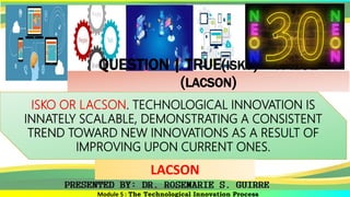 Module 5 : The Technological Innovation Process
ISKO OR LACSON. TECHNOLOGICAL INNOVATION IS
INNATELY SCALABLE, DEMONSTRATING A CONSISTENT
TREND TOWARD NEW INNOVATIONS AS A RESULT OF
IMPROVING UPON CURRENT ONES.
LACSON
QUESTION | TRUE(ISKO) – FALSE
(LACSON)
 