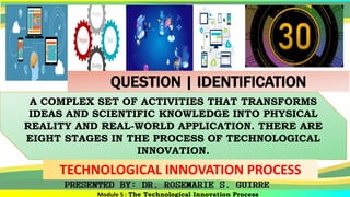 Module 5 : The Technological Innovation Process
A COMPLEX SET OF ACTIVITIES THAT TRANSFORMS
IDEAS AND SCIENTIFIC KNOWLEDGE INTO PHYSICAL
REALITY AND REAL-WORLD APPLICATION. THERE ARE
EIGHT STAGES IN THE PROCESS OF TECHNOLOGICAL
INNOVATION.
TECHNOLOGICAL INNOVATION PROCESS
QUESTION | IDENTIFICATION
 