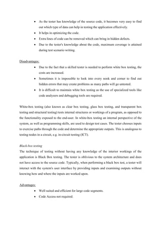  As the tester has knowledge of the source code, it becomes very easy to find
out which type of data can help in testing the application effectively.
 It helps in optimizing the code.
 Extra lines of code can be removed which can bring in hidden defects.
 Due to the tester's knowledge about the code, maximum coverage is attained
during test scenario writing.
Disadvantages:
 Due to the fact that a skilled tester is needed to perform white box testing, the
costs are increased.
 Sometimes it is impossible to look into every nook and corner to find out
hidden errors that may create problems as many paths will go untested.
 It is difficult to maintain white box testing as the use of specialized tools like
code analyzers and debugging tools are required.
White-box testing (also known as clear box testing, glass box testing, and transparent box
testing and structural testing) tests internal structures or workings of a program, as opposed to
the functionality exposed to the end-user. In white-box testing an internal perspective of the
system, as well as programming skills, are used to design test cases. The tester chooses inputs
to exercise paths through the code and determine the appropriate outputs. This is analogous to
testing nodes in a circuit, e.g. in-circuit testing (ICT).
Black-box testing
The technique of testing without having any knowledge of the interior workings of the
application is Black Box testing. The tester is oblivious to the system architecture and does
not have access to the source code. Typically, when performing a black box test, a tester will
interact with the system's user interface by providing inputs and examining outputs without
knowing how and where the inputs are worked upon.
Advantages:
 Well suited and efficient for large code segments.
 Code Access not required.
 