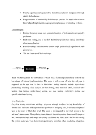  Clearly separates user's perspective from the developer's perspective through
visibly defined roles.
 Large numbers of moderately skilled testers can test the application with no
knowledge of implementation, programming language or operating systems.
Disadvantages:
 Limited Coverage since only a selected number of test scenarios are actually
performed.
 Inefficient testing, due to the fact that the tester only has limited knowledge
about an application.
 Blind Coverage, since the tester cannot target specific code segments or error
prone areas.
 The test cases are difficult to design.
Black box testing treats the software as a "black box", examining functionality without any
knowledge of internal implementation. The tester is only aware of what the software is
supposed to do, not how it does it. Black-box testing methods include: equivalence
partitioning, boundary value analysis, all-pairs testing, state transition tables, decision table
testing, fuzz testing, model-based testing, use case testing, exploratory testing and
specification-based testing.
Gray box testing
Grey-box testing (American spelling: gray-box testing) involves having knowledge of
internal data structures and algorithms for purposes of designing tests, while executing those
tests at the user, or black-box level. The tester is not required to have full access to the
software's source code. Manipulating input data and formatting output do not qualify as grey-
box, because the input and output are clearly outside of the "black box" that we are calling
the system under test. This distinction is particularly important when conducting integration
 