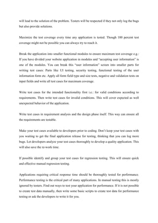 will lead to the solution of the problem. Testers will be respected if they not only log the bugs
but also provide solutions.
Maximize the test coverage every time any application is tested. Though 100 percent test
coverage might not be possible you can always try to reach it.
Break the application into smaller functional modules to ensure maximum test coverage e.g.:
If you have divided your website application in modules and ―accepting user information‖ is
one of the modules. You can break this ―user information‖ screen into smaller parts for
writing test cases: Parts like UI testing, security testing, functional testing of the user
information form etc. Apply all form field type and size tests, negative and validation tests on
input fields and write all test cases for maximum coverage.
Write test cases for the intended functionality first i.e.: for valid conditions according to
requirements. Then write test cases for invalid conditions. This will cover expected as well
unexpected behavior of the application.
Write test cases in requirement analysis and the design phase itself. This way can ensure all
the requirements are testable.
Make your test cases available to developers prior to coding. Don‘t keep your test cases with
you waiting to get the final application release for testing, thinking that you can log more
bugs. Let developers analyze your test cases thoroughly to develop a quality application. This
will also save the re-work time.
If possible identify and group your test cases for regression testing. This will ensure quick
and effective manual regression testing.
Applications requiring critical response time should be thoroughly tested for performance.
Performance testing is the critical part of many applications. In manual testing this is mostly
ignored by testers. Find out ways to test your application for performance. If it is not possible
to create test data manually, then write some basic scripts to create test data for performance
testing or ask the developers to write it for you.
 