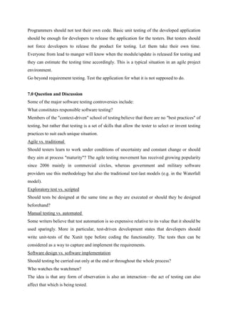 Programmers should not test their own code. Basic unit testing of the developed application
should be enough for developers to release the application for the testers. But testers should
not force developers to release the product for testing. Let them take their own time.
Everyone from lead to manger will know when the module/update is released for testing and
they can estimate the testing time accordingly. This is a typical situation in an agile project
environment.
Go beyond requirement testing. Test the application for what it is not supposed to do.
7.0 Question and Discussion
Some of the major software testing controversies include:
What constitutes responsible software testing?
Members of the "context-driven" school of testing believe that there are no "best practices" of
testing, but rather that testing is a set of skills that allow the tester to select or invent testing
practices to suit each unique situation.
Agile vs. traditional
Should testers learn to work under conditions of uncertainty and constant change or should
they aim at process "maturity"? The agile testing movement has received growing popularity
since 2006 mainly in commercial circles, whereas government and military software
providers use this methodology but also the traditional test-last models (e.g. in the Waterfall
model).
Exploratory test vs. scripted
Should tests be designed at the same time as they are executed or should they be designed
beforehand?
Manual testing vs. automated
Some writers believe that test automation is so expensive relative to its value that it should be
used sparingly. More in particular, test-driven development states that developers should
write unit-tests of the Xunit type before coding the functionality. The tests then can be
considered as a way to capture and implement the requirements.
Software design vs. software implementation
Should testing be carried out only at the end or throughout the whole process?
Who watches the watchmen?
The idea is that any form of observation is also an interaction—the act of testing can also
affect that which is being tested.
 