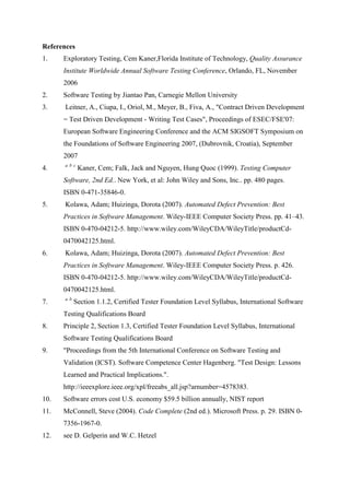 References
1. Exploratory Testing, Cem Kaner,Florida Institute of Technology, Quality Assurance
Institute Worldwide Annual Software Testing Conference, Orlando, FL, November
2006
2. Software Testing by Jiantao Pan, Carnegie Mellon University
3. Leitner, A., Ciupa, I., Oriol, M., Meyer, B., Fiva, A., "Contract Driven Development
= Test Driven Development - Writing Test Cases", Proceedings of ESEC/FSE'07:
European Software Engineering Conference and the ACM SIGSOFT Symposium on
the Foundations of Software Engineering 2007, (Dubrovnik, Croatia), September
2007
4. a b c
Kaner, Cem; Falk, Jack and Nguyen, Hung Quoc (1999). Testing Computer
Software, 2nd Ed.. New York, et al: John Wiley and Sons, Inc.. pp. 480 pages.
ISBN 0-471-35846-0.
5. Kolawa, Adam; Huizinga, Dorota (2007). Automated Defect Prevention: Best
Practices in Software Management. Wiley-IEEE Computer Society Press. pp. 41–43.
ISBN 0-470-04212-5. http://www.wiley.com/WileyCDA/WileyTitle/productCd-
0470042125.html.
6. Kolawa, Adam; Huizinga, Dorota (2007). Automated Defect Prevention: Best
Practices in Software Management. Wiley-IEEE Computer Society Press. p. 426.
ISBN 0-470-04212-5. http://www.wiley.com/WileyCDA/WileyTitle/productCd-
0470042125.html.
7. a b
Section 1.1.2, Certified Tester Foundation Level Syllabus, International Software
Testing Qualifications Board
8. Principle 2, Section 1.3, Certified Tester Foundation Level Syllabus, International
Software Testing Qualifications Board
9. "Proceedings from the 5th International Conference on Software Testing and
Validation (ICST). Software Competence Center Hagenberg. "Test Design: Lessons
Learned and Practical Implications.".
http://ieeexplore.ieee.org/xpl/freeabs_all.jsp?arnumber=4578383.
10. Software errors cost U.S. economy $59.5 billion annually, NIST report
11. McConnell, Steve (2004). Code Complete (2nd ed.). Microsoft Press. p. 29. ISBN 0-
7356-1967-0.
12. see D. Gelperin and W.C. Hetzel
 