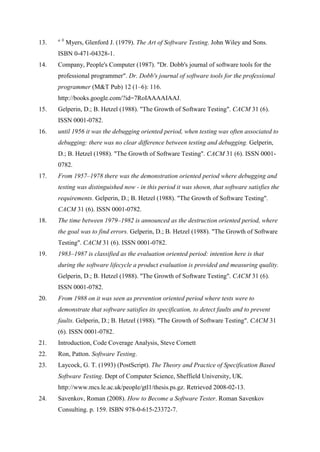 13. a b
Myers, Glenford J. (1979). The Art of Software Testing. John Wiley and Sons.
ISBN 0-471-04328-1.
14. Company, People's Computer (1987). "Dr. Dobb's journal of software tools for the
professional programmer". Dr. Dobb's journal of software tools for the professional
programmer (M&T Pub) 12 (1–6): 116.
http://books.google.com/?id=7RoIAAAAIAAJ.
15. Gelperin, D.; B. Hetzel (1988). "The Growth of Software Testing". CACM 31 (6).
ISSN 0001-0782.
16. until 1956 it was the debugging oriented period, when testing was often associated to
debugging: there was no clear difference between testing and debugging. Gelperin,
D.; B. Hetzel (1988). "The Growth of Software Testing". CACM 31 (6). ISSN 0001-
0782.
17. From 1957–1978 there was the demonstration oriented period where debugging and
testing was distinguished now - in this period it was shown, that software satisfies the
requirements. Gelperin, D.; B. Hetzel (1988). "The Growth of Software Testing".
CACM 31 (6). ISSN 0001-0782.
18. The time between 1979–1982 is announced as the destruction oriented period, where
the goal was to find errors. Gelperin, D.; B. Hetzel (1988). "The Growth of Software
Testing". CACM 31 (6). ISSN 0001-0782.
19. 1983–1987 is classified as the evaluation oriented period: intention here is that
during the software lifecycle a product evaluation is provided and measuring quality.
Gelperin, D.; B. Hetzel (1988). "The Growth of Software Testing". CACM 31 (6).
ISSN 0001-0782.
20. From 1988 on it was seen as prevention oriented period where tests were to
demonstrate that software satisfies its specification, to detect faults and to prevent
faults. Gelperin, D.; B. Hetzel (1988). "The Growth of Software Testing". CACM 31
(6). ISSN 0001-0782.
21. Introduction, Code Coverage Analysis, Steve Cornett
22. Ron, Patton. Software Testing.
23. Laycock, G. T. (1993) (PostScript). The Theory and Practice of Specification Based
Software Testing. Dept of Computer Science, Sheffield University, UK.
http://www.mcs.le.ac.uk/people/gtl1/thesis.ps.gz. Retrieved 2008-02-13.
24. Savenkov, Roman (2008). How to Become a Software Tester. Roman Savenkov
Consulting. p. 159. ISBN 978-0-615-23372-7.
 