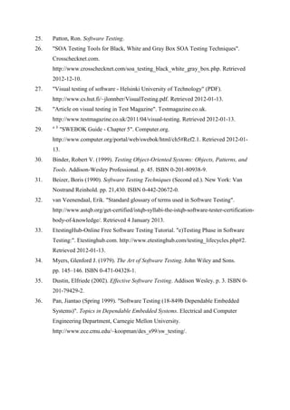 25. Patton, Ron. Software Testing.
26. "SOA Testing Tools for Black, White and Gray Box SOA Testing Techniques".
Crosschecknet.com.
http://www.crosschecknet.com/soa_testing_black_white_gray_box.php. Retrieved
2012-12-10.
27. "Visual testing of software - Helsinki University of Technology" (PDF).
http://www.cs.hut.fi/~jlonnber/VisualTesting.pdf. Retrieved 2012-01-13.
28. "Article on visual testing in Test Magazine". Testmagazine.co.uk.
http://www.testmagazine.co.uk/2011/04/visual-testing. Retrieved 2012-01-13.
29. a b
"SWEBOK Guide - Chapter 5". Computer.org.
http://www.computer.org/portal/web/swebok/html/ch5#Ref2.1. Retrieved 2012-01-
13.
30. Binder, Robert V. (1999). Testing Object-Oriented Systems: Objects, Patterns, and
Tools. Addison-Wesley Professional. p. 45. ISBN 0-201-80938-9.
31. Beizer, Boris (1990). Software Testing Techniques (Second ed.). New York: Van
Nostrand Reinhold. pp. 21,430. ISBN 0-442-20672-0.
32. van Veenendaal, Erik. "Standard glossary of terms used in Software Testing".
http://www.astqb.org/get-certified/istqb-syllabi-the-istqb-software-tester-certification-
body-of-knowledge/. Retrieved 4 January 2013.
33. EtestingHub-Online Free Software Testing Tutorial. "e)Testing Phase in Software
Testing:". Etestinghub.com. http://www.etestinghub.com/testing_lifecycles.php#2.
Retrieved 2012-01-13.
34. Myers, Glenford J. (1979). The Art of Software Testing. John Wiley and Sons.
pp. 145–146. ISBN 0-471-04328-1.
35. Dustin, Elfriede (2002). Effective Software Testing. Addison Wesley. p. 3. ISBN 0-
201-79429-2.
36. Pan, Jiantao (Spring 1999). "Software Testing (18-849b Dependable Embedded
Systems)". Topics in Dependable Embedded Systems. Electrical and Computer
Engineering Department, Carnegie Mellon University.
http://www.ece.cmu.edu/~koopman/des_s99/sw_testing/.
 