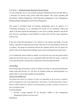 Case Study 2 – Prudential Intranet Regional Callcenter System
As I am writing this survey, I am currently working in Prudential Services Asia Sdn. Bhd. as
a Developer for internal using system called RCC-Intranet. This system including HR
Recruitment, Callback Management, Staff Information Management, Leave Management,
Dashboard Report Management and Overtime Management.
This system is developed based on Prototype Methodology and to be specific, it is
evolutionary prototyping. As we developing this system we are continually refined and
rebuilt. It has been argued that prototyping, in some form or another, should be used all the
time. However, prototyping is most beneficial in systems that will have many interactions
with the users.
It has been found that prototyping is very effective in the analysis and design of on-line
systems, especially for transaction processing, where the use of screen dialogs is much more
in evidence. The greater the interaction between the computer and the user, the greater the
benefit is that can be obtained from building a quick system and letting the user play with it.
As we finished the system module by module, we will let the user to test the system and the
output and result from users we use to continually rebuilt and refine the system. As thus far
(to the date this article is written), 80% modules have been developed and tested.
4.0 Test Plan
In the testing stage, the test plan is crucial. A Software Test Plan is a document describing the
testing scope and activities. It is the basis for formally testing any software/product in a
project. Below is the test plan template [2] and guideline:
TEST PLAN TEMPLATE
The format and content of a software test plan vary depending on the processes, standards,
and test management tools being implemented. Nevertheless, the following format, which is
based on IEEE standard for software test documentation, provides a summary of what a test
plan can/should contain.
Test Plan Identifier:
 Provide a unique identifier for the document. (Adhere to the Configuration
Management System if you have one.)
Introduction:
 