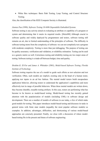  White Box techniques: Basis Path Testing, Loop Testing, and Control Structure
Testing.
Also, the classification of the IEEE Computer Society is illustrated.
Jiantao Pan (1999), Software Testing 18-849b Dependable Embedded Systems
Software testing is any activity aimed at evaluating an attribute or capability of a program or
system and determining that it meets its required results. [Hetzel88] Although crucial to
software quality and widely deployed by programmers and testers, software testing still
remains an art, due to limited understanding of the principles of software. The difficulty in
software testing stems from the complexity of software: we can not completely test a program
with moderate complexity. Testing is more than just debugging. The purpose of testing can
be quality assurance, verification and validation, or reliability estimation. Testing can be used
as a generic metric as well. Correctness testing and reliability testing are two major areas of
testing. Software testing is a trade-off between budget, time and quality.
Ibrahim K. El-Far and James A. Whittaker (2001), Model-based Software Testing, Florida
Institute of Technology
Software testing requires the use of a model to guide such efforts as test selection and test
verification. Often, such models are implicit, existing only in the head of a human tester,
applying test inputs in an ad hoc fashion. The mental model testers build encapsulates
application behavior, allowing testers to understand the application‘s capabilities and more
effectively test its range of possible behaviors. When these mental models are written down,
they become sharable, reusable testing artifacts. In this case, testers are performing what has
become to be known as model-based testing. Model-based testing has recently gained
attention with the popularization of models (including UML) in software design and
development. There are a number of models of software in use today, a few of which make
good models for testing. This paper introduces model-based testing and discusses its tasks in
general terms with finite state models (arguably the most popular software models) as
examples. In addition, advantages, difficulties, and shortcoming of various model-based
approaches are concisely presented. Finally, we close with a discussion of where model-
based testing fits in the present and future of software engineering.
 
