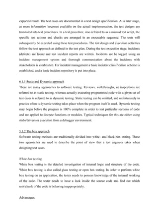 expected result. The test cases are documented in a test design specification. At a later stage,
as more information becomes available on the actual implementation, the test designs are
translated into test procedures. In a test procedure, also referred to as a manual test script, the
specific test actions and checks are arranged in an executable sequence. The tests will
subsequently be executed using these test procedures. The test design and execution activities
follow the test approach as defined in the test plan. During the test execution stage, incidents
(defects) are found and test incident reports are written. Incidents are be logged using an
incident management system and thorough communication about the incidents with
stakeholders is established. For incident management a basic incident classification scheme is
established, and a basic incident repository is put into place.
6.1.1 Static and Dynamic approach
There are many approaches to software testing. Reviews, walkthroughs, or inspections are
referred to as static testing, whereas actually executing programmed code with a given set of
test cases is referred to as dynamic testing. Static testing can be omitted, and unfortunately in
practice often is dynamic testing takes place when the program itself is used. Dynamic testing
may begin before the program is 100% complete in order to test particular sections of code
and are applied to discrete functions or modules. Typical techniques for this are either using
stubs/drivers or execution from a debugger environment.
5.1.2 The box approach
Software testing methods are traditionally divided into white- and black-box testing. These
two approaches are used to describe the point of view that a test engineer takes when
designing test cases.
White-box testing
White box testing is the detailed investigation of internal logic and structure of the code.
White box testing is also called glass testing or open box testing. In order to perform white
box testing on an application, the tester needs to possess knowledge of the internal working
of the code. The tester needs to have a look inside the source code and find out which
unit/chunk of the code is behaving inappropriately.
Advantages:
 
