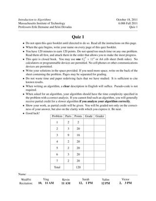 Introduction to Algorithms October 18, 2011
Massachusetts Institute of Technology 6.006 Fall 2011
Professors Erik Demaine and Srini Devadas Quiz 1
Quiz 1
• Do not open this quiz booklet until directed to do so. Read all the instructions on this page.
• When the quiz begins, write your name on every page of this quiz booklet.
• You have 120 minutes to earn 120 points. Do not spend too much time on any one problem.
Read them all ﬁrst, and attack them in the order that allows you to make the most progress.
• This quiz is closed book. You may use one 81
112
× or A4 crib sheet (both sides). No
calculators or programmable devices are permitted. No cell phones or other communications
devices are permitted.
• Write your solutions in the space provided. If you need more space, write on the back of the
sheet containing the problem. Pages may be separated for grading.
• Do not waste time and paper rederiving facts that we have studied. It is sufﬁcient to cite
known results.
• When writing an algorithm, a clear description in English will sufﬁce. Pseudo-code is not
required.
• When asked for an algorithm, your algorithm should have the time complexity speciﬁed in
the problem with a correct analysis. If you cannot ﬁnd such an algorithm, you will generally
receive partial credit for a slower algorithm if you analyze your algorithm correctly.
• Show your work, as partial credit will be given. You will be graded not only on the correct-
ness of your answer, but also on the clarity with which you express it. Be neat.
Good luck!•
Problem Parts Points Grade Grader
1 2 2
2 3 20
3 9 18
4 2 20
5 2 20
6 3 20
7 2 20
Total 120
Name:
Wed/Fri Ying Kevin Sarah Yaﬁm Victor
Recitation: 10, 11 AM 11 AM 12, 1 PM 12 PM 2, 3 PM
 