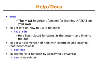 Help/Docs
• help
The most important function for learning MATLAB on
your own
• To get info on how to use a function:
» help sin
Help lists related functions at the bottom and links to
the doc
• To get a nicer version of help with examples and easy-toread descriptions:
» doc sin
• To search for a function by specifying keywords:
» doc + Search tab

 