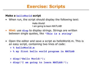 Exercise: Scripts
Make a helloWorld script
• When run, the script should display the following text:
Hello World!
I am going to learn MATLAB!

• Hint: use disp to display strings. Strings are written
between single quotes, like 'This is a string'
• Open the editor and save a script as helloWorld.m. This is
an easy script, containing two lines of code:
» % helloWorld.m
» % my first hello world program in MATLAB
» disp('Hello World!');
» disp('I am going to learn MATLAB!');

 