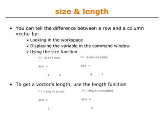 size & length
• You can tell the difference between a row and a column
vector by:
Looking in the workspace
Displaying the variable in the command window
Using the size function

• To get a vector's length, use the length function

 