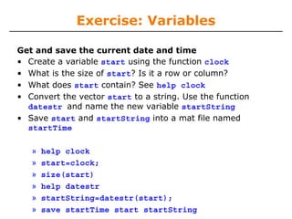 Exercise: Variables
Get and save the current date and time
• Create a variable start using the function clock
• What is the size of start? Is it a row or column?
• What does start contain? See help clock
• Convert the vector start to a string. Use the function
datestr and name the new variable startString
• Save start and startString into a mat file named
startTime
»
»
»
»
»
»

help clock
start=clock;
size(start)
help datestr
startString=datestr(start);
save startTime start startString

 