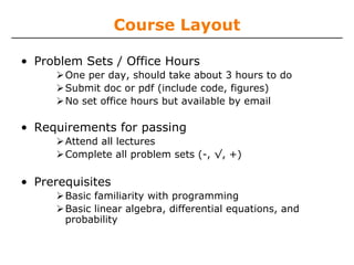 Course Layout
• Problem Sets / Office Hours
One per day, should take about 3 hours to do
Submit doc or pdf (include code, figures)
No set office hours but available by email

• Requirements for passing
Attend all lectures
Complete all problem sets (-, √, +)

• Prerequisites
Basic familiarity with programming
Basic linear algebra, differential equations, and
probability

 